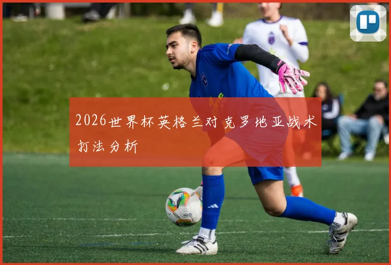 2026世界杯英格兰对克罗地亚战术打法分析