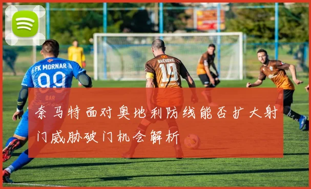 奈马特面对奥地利防线能否扩大射门威胁破门机会解析