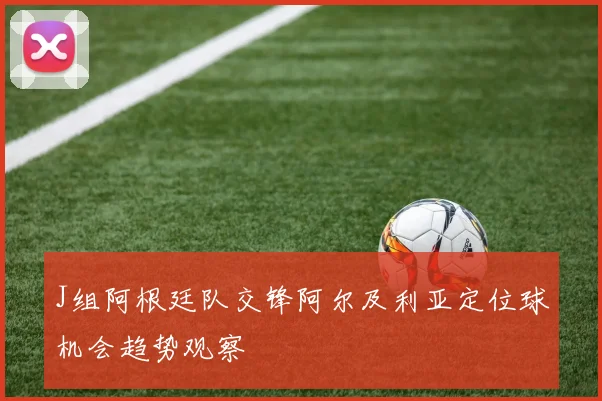 J组阿根廷队交锋阿尔及利亚定位球机会趋势观察