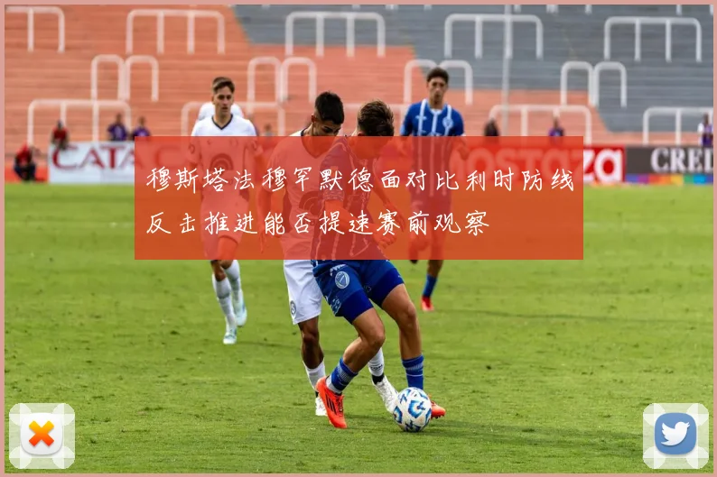 穆斯塔法穆罕默德面对比利时防线反击推进能否提速赛前观察