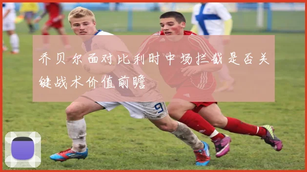 乔贝尔面对比利时中场拦截是否关键战术价值前瞻