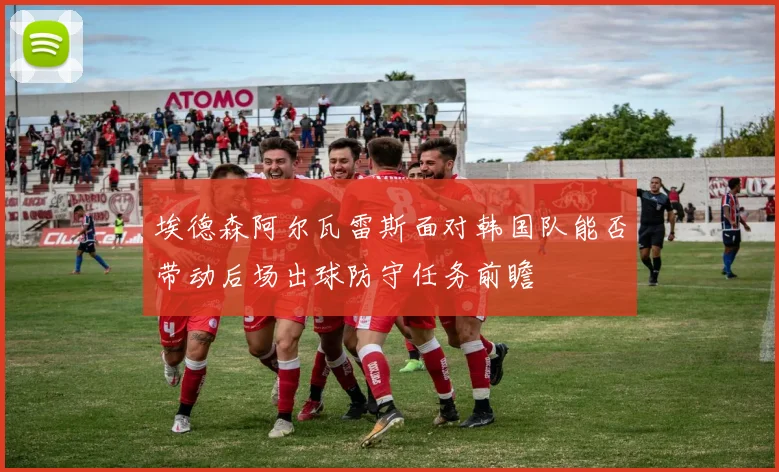 埃德森阿尔瓦雷斯面对韩国队能否带动后场出球防守任务前瞻