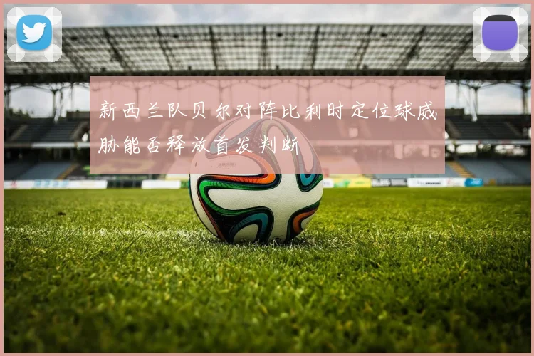 新西兰队贝尔对阵比利时定位球威胁能否释放首发判断