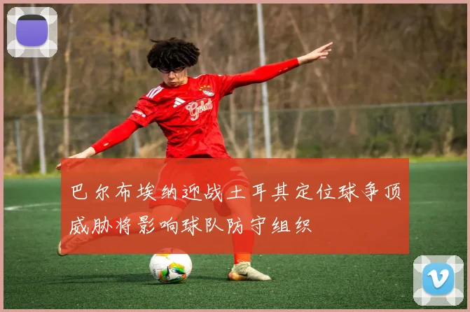 巴尔布埃纳迎战土耳其定位球争顶威胁将影响球队防守组织