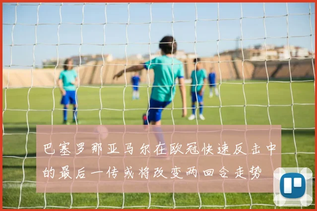 巴塞罗那亚马尔在欧冠快速反击中的最后一传或将改变两回合走势