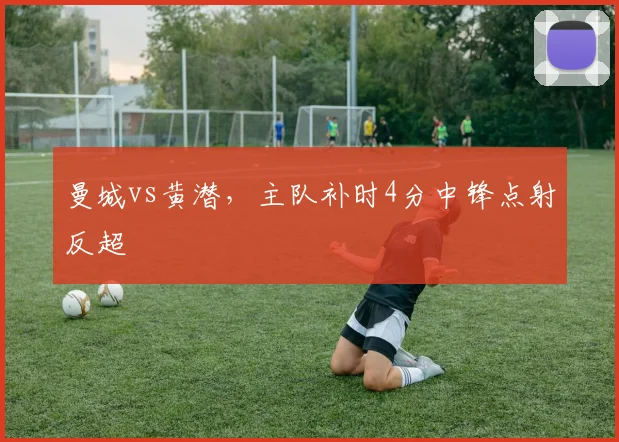曼城vs黄潜，主队补时4分中锋点射反超