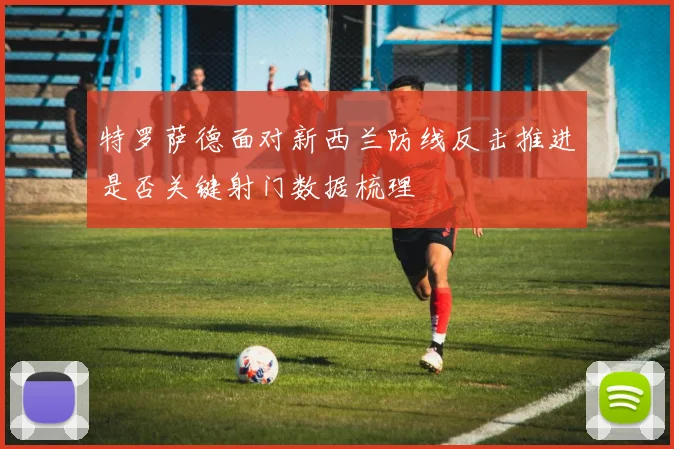 特罗萨德面对新西兰防线反击推进是否关键射门数据梳理