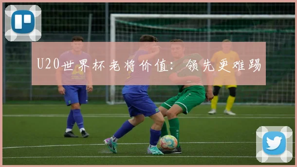 U20世界杯老将价值：领先更难踢