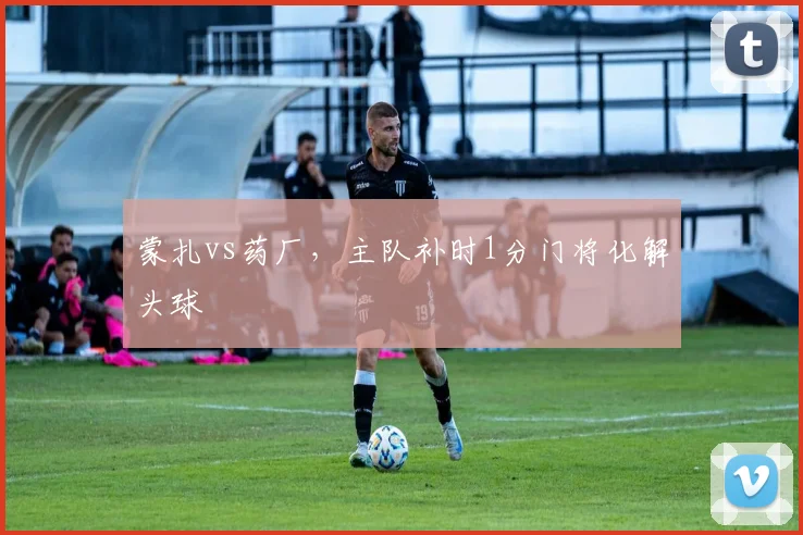 蒙扎vs药厂,主队补时1分门将化解头球