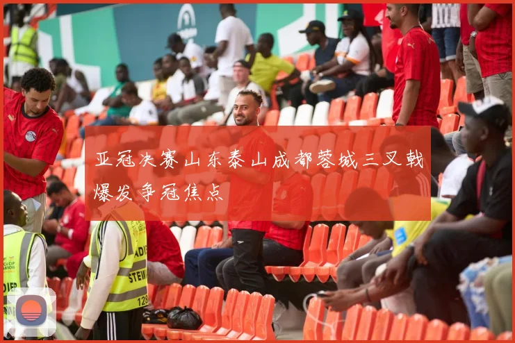 亚冠决赛山东泰山成都蓉城三叉戟爆发争冠焦点