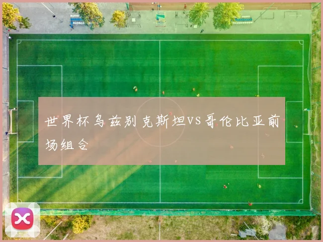 世界杯乌兹别克斯坦vs哥伦比亚前场组合