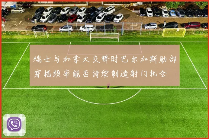 瑞士与加拿大交锋时巴尔加斯肋部穿插频率能否持续制造射门机会