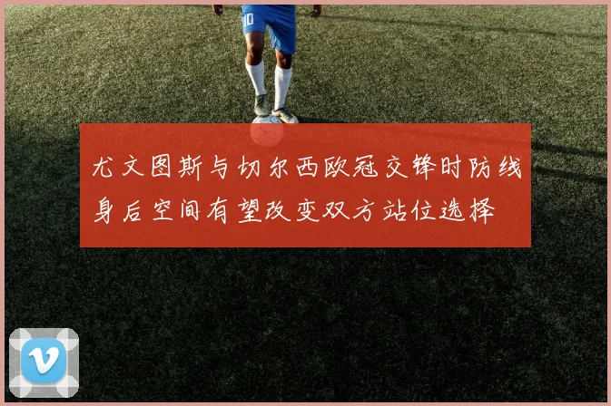 尤文图斯与切尔西欧冠交锋时防线身后空间有望改变双方站位选择