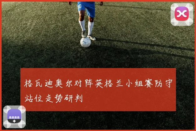 格瓦迪奥尔对阵英格兰小组赛防守站位走势研判