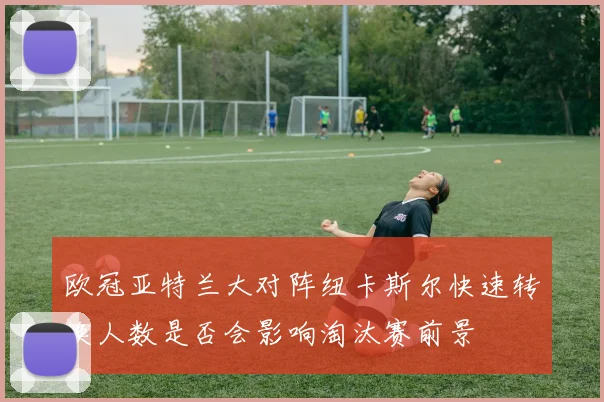 欧冠亚特兰大对阵纽卡斯尔快速转换人数是否会影响淘汰赛前景