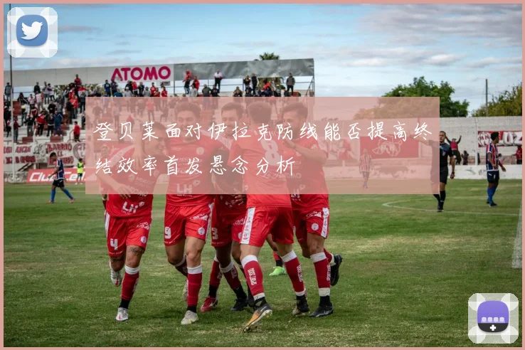 登贝莱面对伊拉克防线能否提高终结效率首发悬念分析