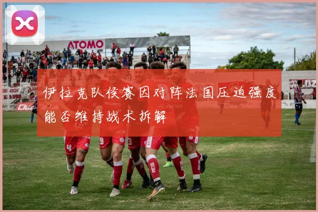 伊拉克队侯赛因对阵法国压迫强度能否维持战术拆解